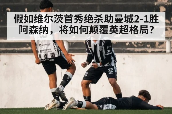 假如维尔茨首秀绝杀助曼城2-1胜阿森纳，将如何颠覆英超格局？