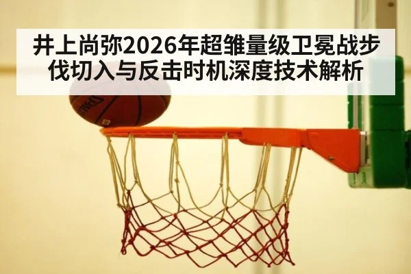 井上尚弥2026年超雏量级卫冕战步伐切入与反击时机深度技术解析